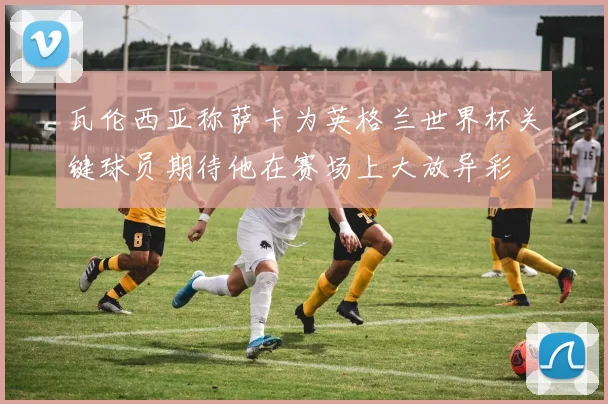 瓦伦西亚称萨卡为英格兰世界杯关键球员期待他在赛场上大放异彩