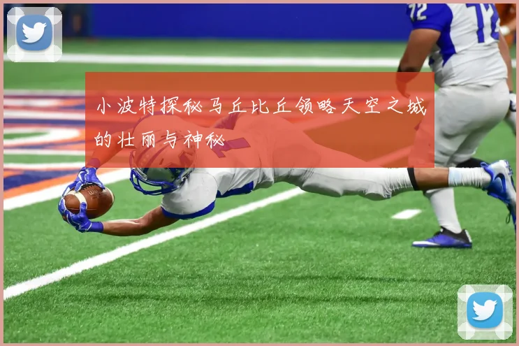 小波特探秘马丘比丘领略天空之城的壮丽与神秘