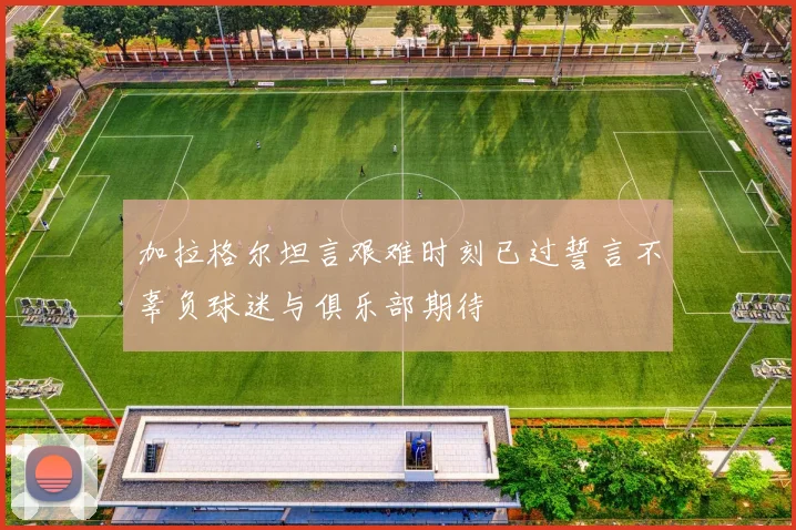 加拉格尔坦言艰难时刻已过誓言不辜负球迷与俱乐部期待