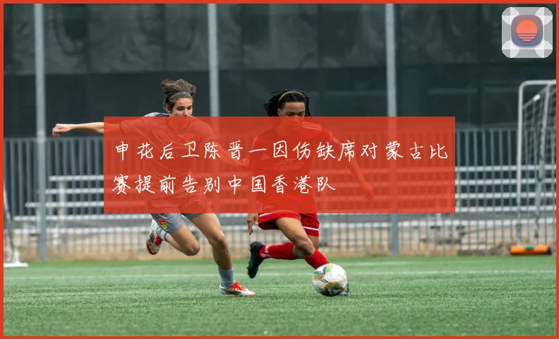 申花后卫陈晋一因伤缺席对蒙古比赛提前告别中国香港队