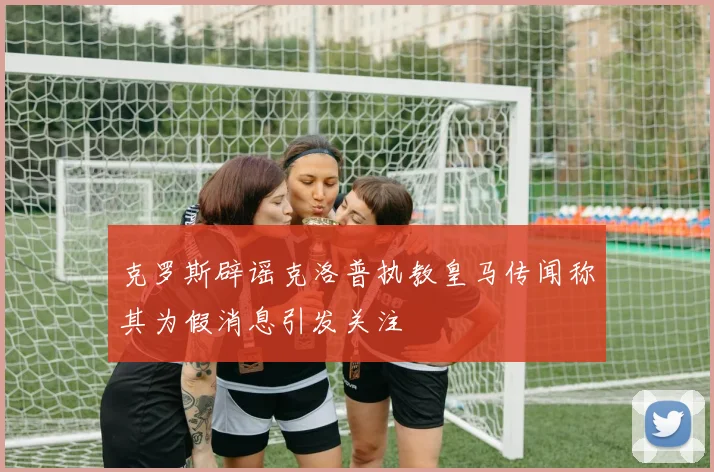 克罗斯辟谣克洛普执教皇马传闻称其为假消息引发关注