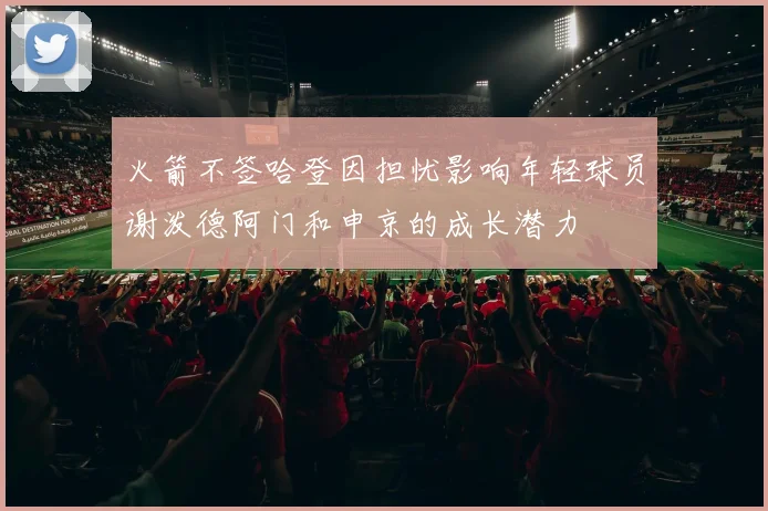 火箭不签哈登因担忧影响年轻球员谢泼德阿门和申京的成长潜力