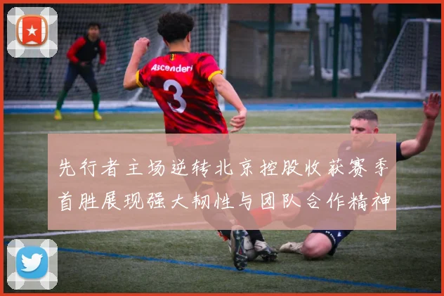 先行者主场逆转北京控股收获赛季首胜展现强大韧性与团队合作精神