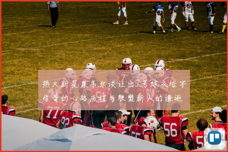 热火新星康韦尔谈让出7号球衣给字母哥的心路历程与联盟新人的谦逊态度
