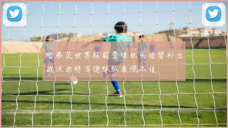 哈弗茨世界杯前景堪忧或将替补出战沃尔特马德球队表现不佳