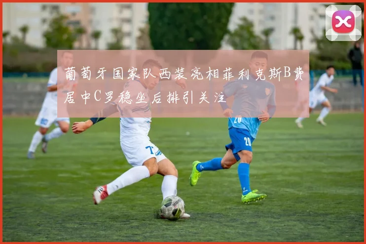 葡萄牙国家队西装亮相菲利克斯B费居中C罗稳坐后排引关注