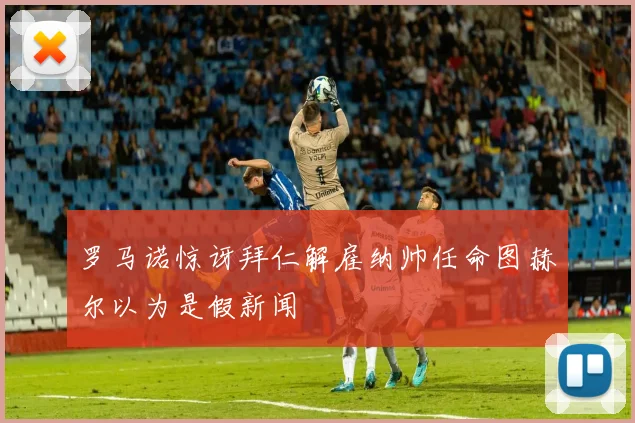 罗马诺惊讶拜仁解雇纳帅任命图赫尔以为是假新闻