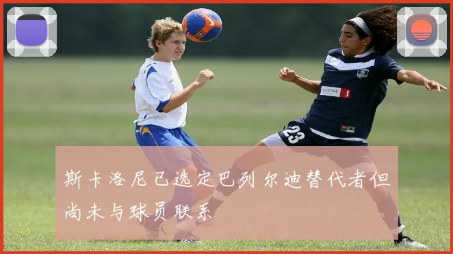 斯卡洛尼已选定巴列尔迪替代者但尚未与球员联系