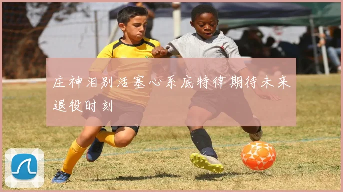 庄神泪别活塞心系底特律期待未来退役时刻