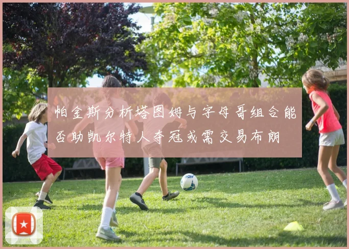 帕金斯分析塔图姆与字母哥组合能否助凯尔特人夺冠或需交易布朗