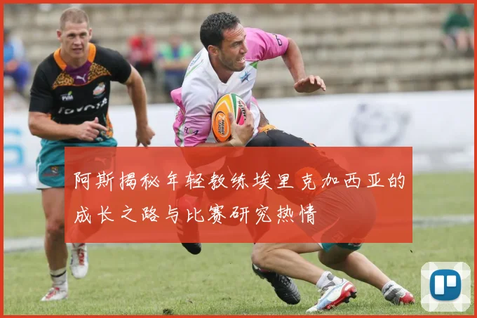 阿斯揭秘年轻教练埃里克加西亚的成长之路与比赛研究热情