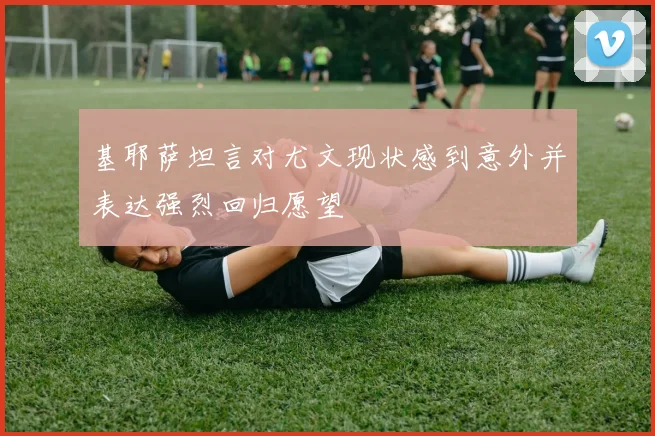 基耶萨坦言对尤文现状感到意外并表达强烈回归愿望