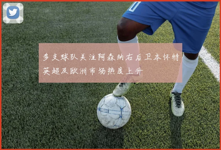 多支球队关注阿森纳右后卫本怀特英超及欧洲市场热度上升