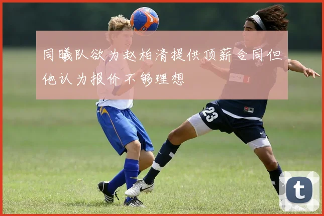 同曦队欲为赵柏清提供顶薪合同但他认为报价不够理想