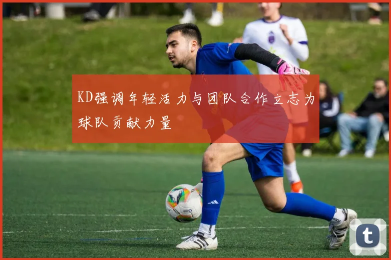 KD强调年轻活力与团队合作立志为球队贡献力量