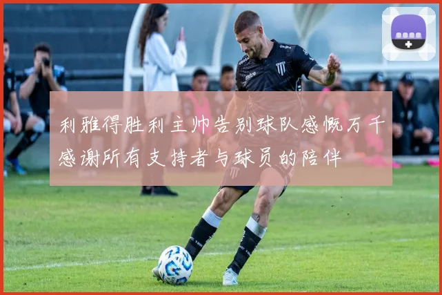 利雅得胜利主帅告别球队感慨万千感谢所有支持者与球员的陪伴