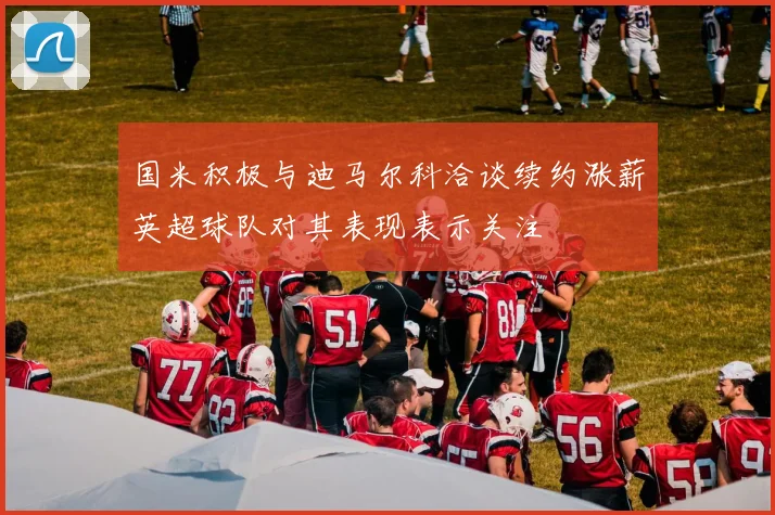 国米积极与迪马尔科洽谈续约涨薪英超球队对其表现表示关注