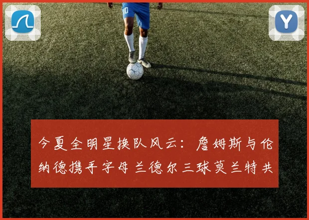 今夏全明星换队风云：詹姆斯与伦纳德携手字母兰德尔三球莫兰特共创辉煌