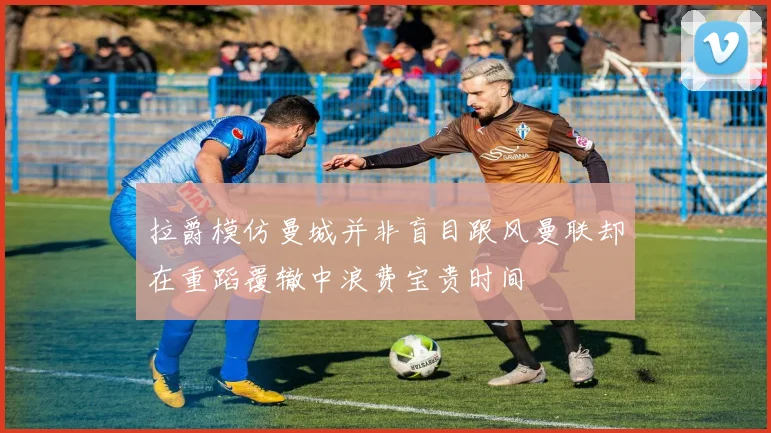 拉爵模仿曼城并非盲目跟风曼联却在重蹈覆辙中浪费宝贵时间
