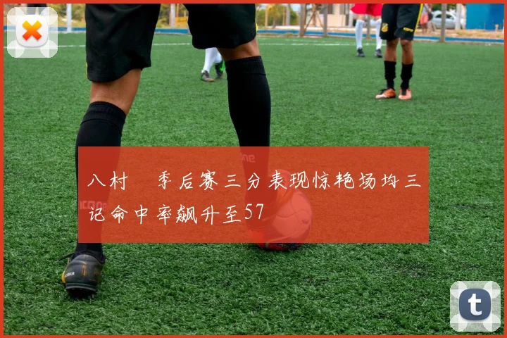 八村塁季后赛三分表现惊艳场均三记命中率飙升至57