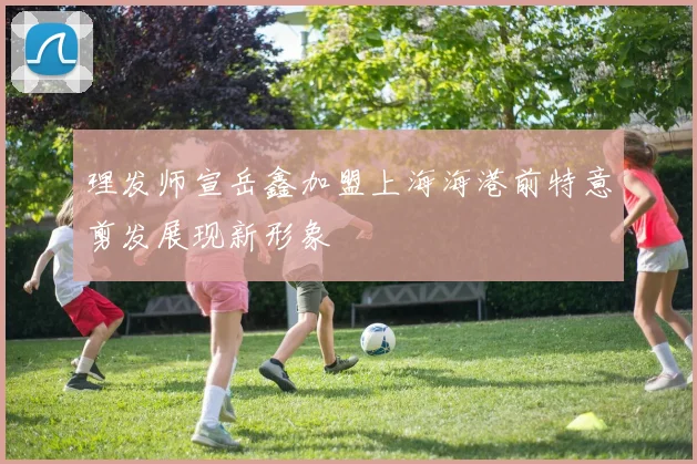 理发师宣岳鑫加盟上海海港前特意剪发展现新形象